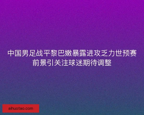 中国男足战平黎巴嫩暴露进攻乏力世预赛前景引关注球迷期待调整
