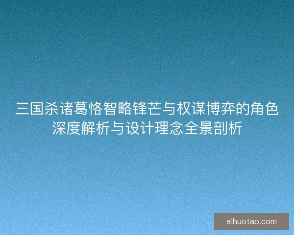 三国杀诸葛恪智略锋芒与权谋博弈的角色深度解析与设计理念全景剖析