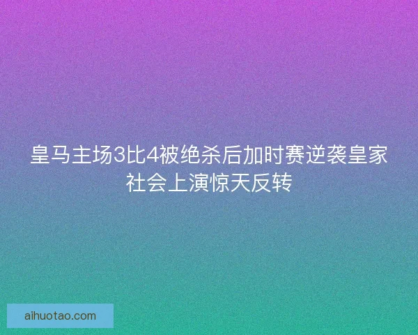 皇马主场3比4被绝杀后加时赛逆袭皇家社会上演惊天反转