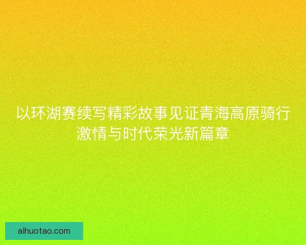 以环湖赛续写精彩故事见证青海高原骑行激情与时代荣光新篇章