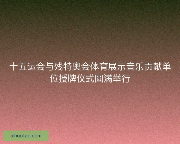 十五运会与残特奥会体育展示音乐贡献单位授牌仪式圆满举行