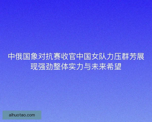 中俄国象对抗赛收官中国女队力压群芳展现强劲整体实力与未来希望