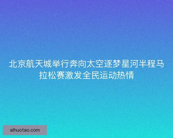 北京航天城举行奔向太空逐梦星河半程马拉松赛激发全民运动热情