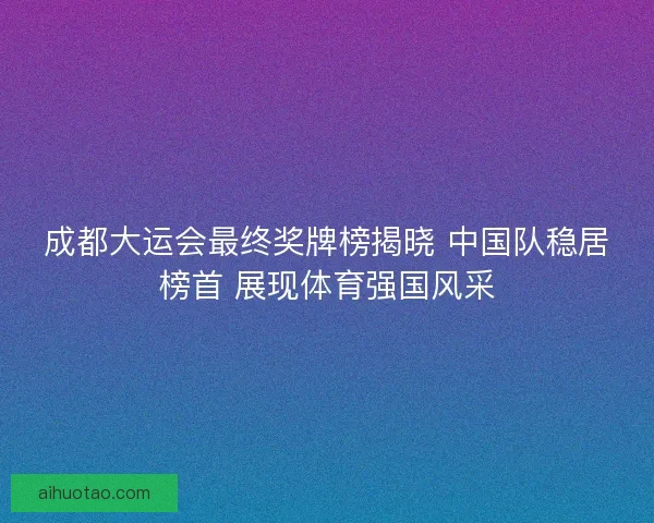 成都大运会最终奖牌榜揭晓 中国队稳居榜首 展现体育强国风采